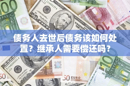 武汉债务人去世后债务该如何处置？继承人需要偿还吗？