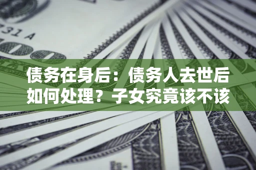 武汉债务在身后：债务人去世后如何处理？子女究竟该不该还钱？