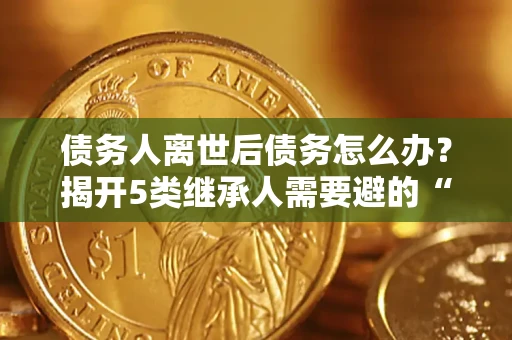 武汉债务人离世后债务怎么办？揭开5类继承人需要避的“坑”