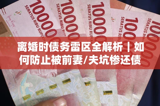 武汉离婚时债务雷区全解析｜如何防止被前妻/夫坑惨还债？